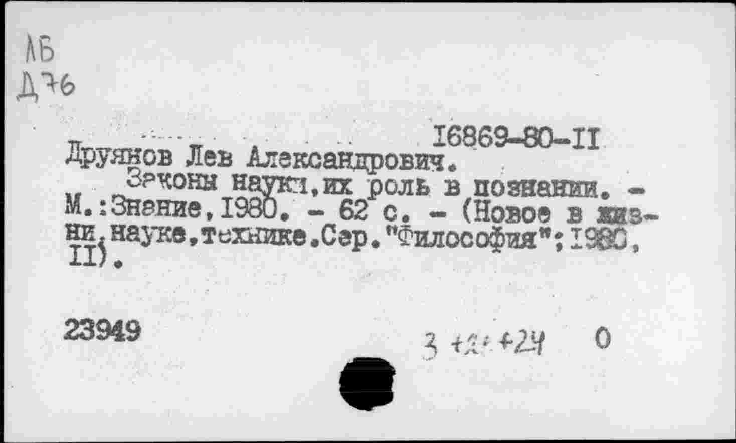 ﻿№
ДЧ6
к к . ■■ 16869-80-11 Аруянов Лев Александрович.
„ Р°ль в познании. -М.:Знание,1980. - 62 с. - (Новое в жизни, науке, технике.Сар. "Философия"; 1980,
23949
Я ъ:1 +2*	о